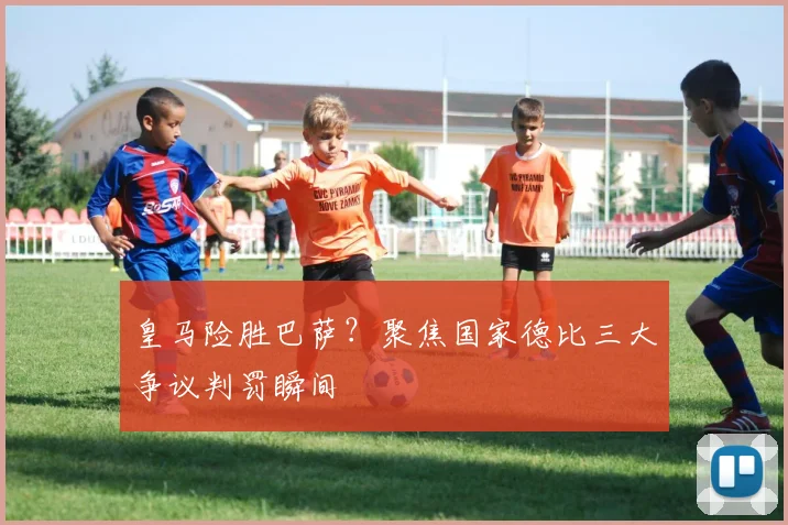 皇马险胜巴萨？聚焦国家德比三大争议判罚瞬间