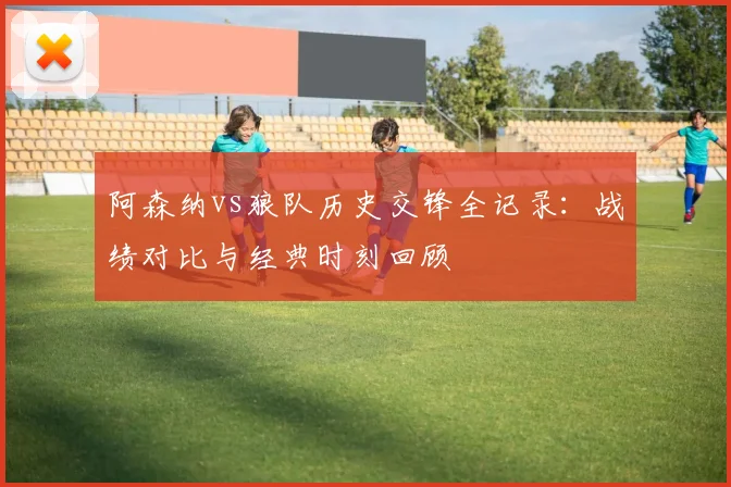 阿森纳vs狼队历史交锋全记录：战绩对比与经典时刻回顾