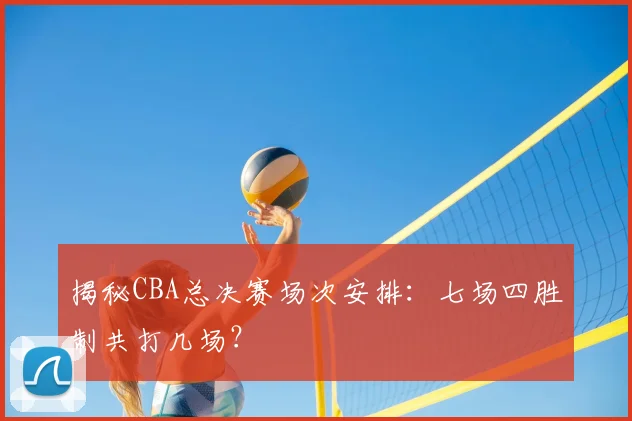 揭秘CBA总决赛场次安排：七场四胜制共打几场？