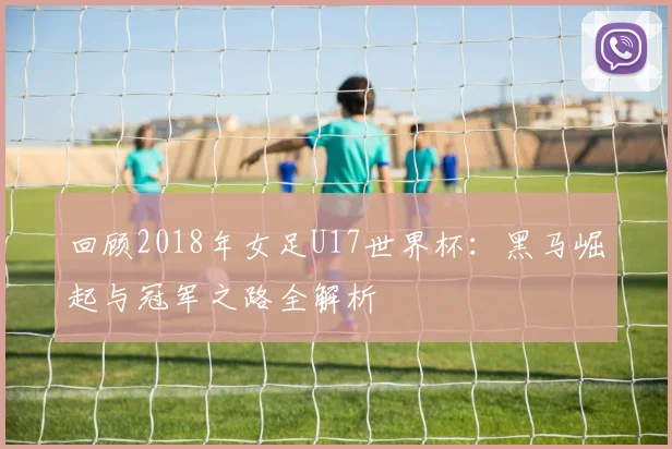 回顾2018年女足U17世界杯：黑马崛起与冠军之路全解析
