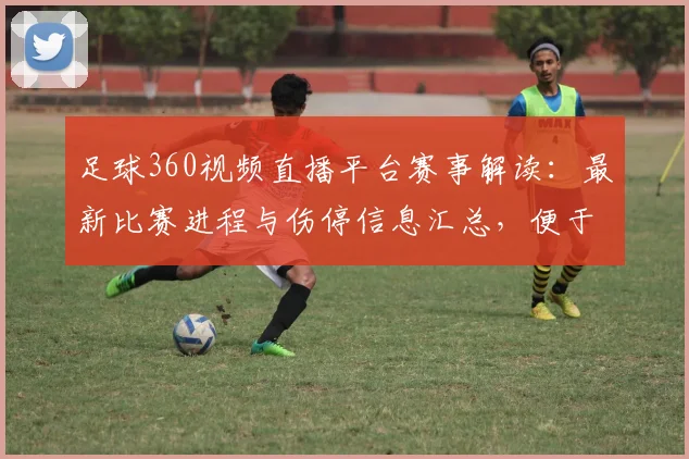 足球360视频直播平台赛事解读：最新比赛进程与伤停信息汇总，便于掌握关键看点